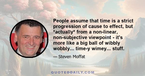 People assume that time is a strict progression of cause to effect, but *actually* from a non-linear, non-subjective viewpoint - it's more like a big ball of wibbly wobbly... time-y wimey... stuff.