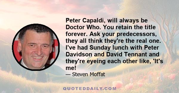 Peter Capaldi, will always be Doctor Who. You retain the title forever. Ask your predecessors, they all think they're the real one. I've had Sunday lunch with Peter Davidson and David Tennant and they're eyeing each