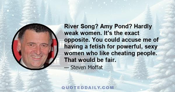 River Song? Amy Pond? Hardly weak women. It's the exact opposite. You could accuse me of having a fetish for powerful, sexy women who like cheating people. That would be fair.