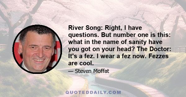 River Song: Right, I have questions. But number one is this: what in the name of sanity have you got on your head? The Doctor: It's a fez. I wear a fez now. Fezzes are cool.