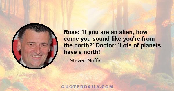 Rose: 'If you are an alien, how come you sound like you're from the north?' Doctor: 'Lots of planets have a north!