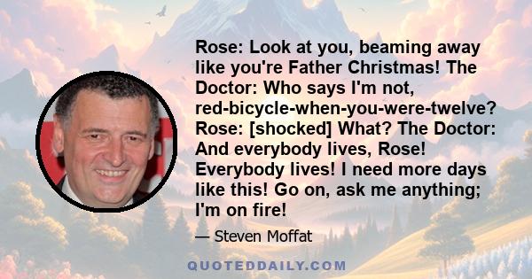 Rose: Look at you, beaming away like you're Father Christmas! The Doctor: Who says I'm not, red-bicycle-when-you-were-twelve? Rose: [shocked] What? The Doctor: And everybody lives, Rose! Everybody lives! I need more