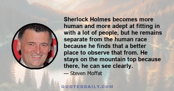 Sherlock Holmes becomes more human and more adept at fitting in with a lot of people, but he remains separate from the human race because he finds that a better place to observe that from. He stays on the mountain top