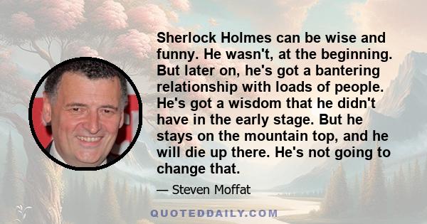 Sherlock Holmes can be wise and funny. He wasn't, at the beginning. But later on, he's got a bantering relationship with loads of people. He's got a wisdom that he didn't have in the early stage. But he stays on the