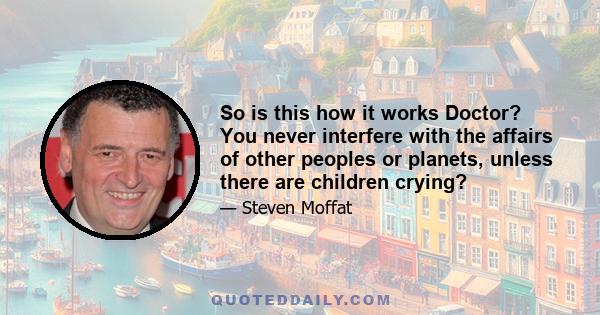 So is this how it works Doctor? You never interfere with the affairs of other peoples or planets, unless there are children crying?