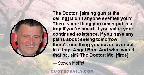 The Doctor: [aiming gun at the ceiling] Didn't anyone ever tell you? There's one thing you never put in a trap if you're smart. If you value your continued existence, if you have any plans about seeing tomorrow, there's 