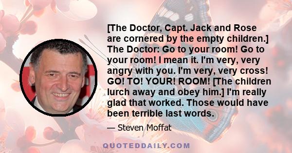 [The Doctor, Capt. Jack and Rose are cornered by the empty children.] The Doctor: Go to your room! Go to your room! I mean it. I'm very, very angry with you. I'm very, very cross! GO! TO! YOUR! ROOM! [The children lurch 