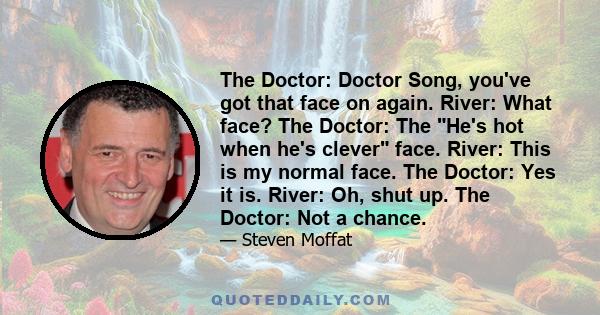 The Doctor: Doctor Song, you've got that face on again. River: What face? The Doctor: The He's hot when he's clever face. River: This is my normal face. The Doctor: Yes it is. River: Oh, shut up. The Doctor: Not a