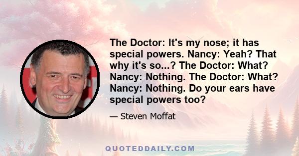 The Doctor: It's my nose; it has special powers. Nancy: Yeah? That why it's so...? The Doctor: What? Nancy: Nothing. The Doctor: What? Nancy: Nothing. Do your ears have special powers too?