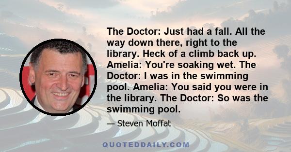 The Doctor: Just had a fall. All the way down there, right to the library. Heck of a climb back up. Amelia: You're soaking wet. The Doctor: I was in the swimming pool. Amelia: You said you were in the library. The