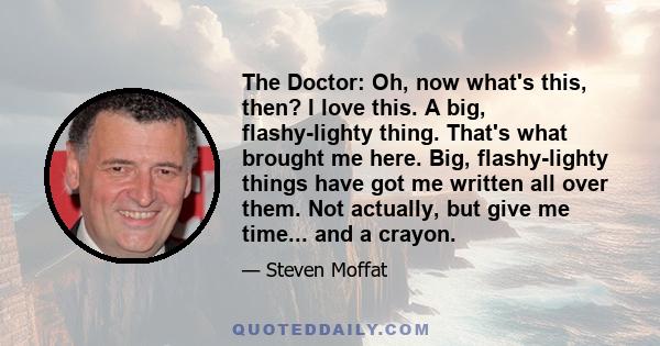 The Doctor: Oh, now what's this, then? I love this. A big, flashy-lighty thing. That's what brought me here. Big, flashy-lighty things have got me written all over them. Not actually, but give me time... and a crayon.