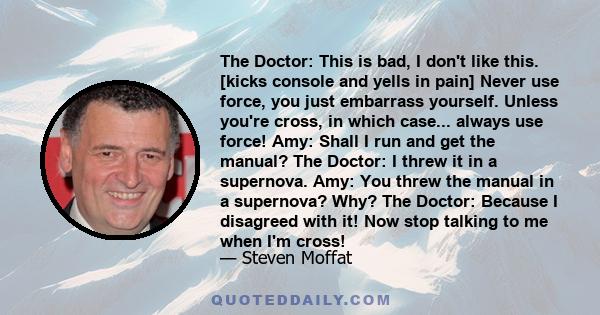 The Doctor: This is bad, I don't like this. [kicks console and yells in pain] Never use force, you just embarrass yourself. Unless you're cross, in which case... always use force! Amy: Shall I run and get the manual?