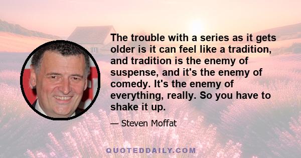 The trouble with a series as it gets older is it can feel like a tradition, and tradition is the enemy of suspense, and it's the enemy of comedy. It's the enemy of everything, really. So you have to shake it up.