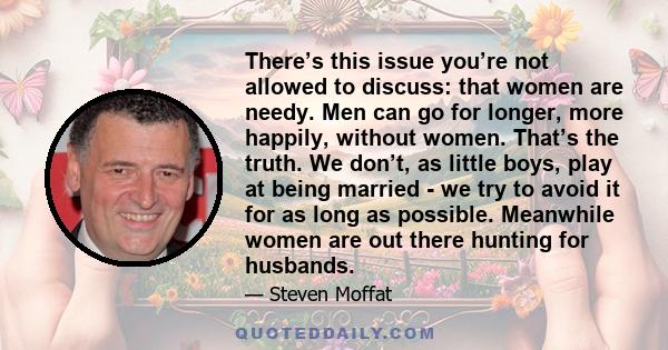 There’s this issue you’re not allowed to discuss: that women are needy. Men can go for longer, more happily, without women. That’s the truth. We don’t, as little boys, play at being married - we try to avoid it for as