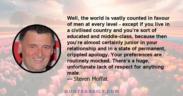 Well, the world is vastly counted in favour of men at every level - except if you live in a civilised country and you’re sort of educated and middle-class, because then you’re almost certainly junior in your