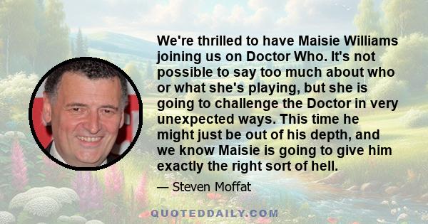 We're thrilled to have Maisie Williams joining us on Doctor Who. It's not possible to say too much about who or what she's playing, but she is going to challenge the Doctor in very unexpected ways. This time he might