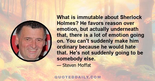 What is immutable about Sherlock Holmes? He favors reason over emotion, but actually underneath that, there is a lot of emotion going on. You can't suddenly make him ordinary because he would hate that. He's not