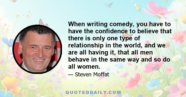 When writing comedy, you have to have the confidence to believe that there is only one type of relationship in the world, and we are all having it, that all men behave in the same way and so do all women.