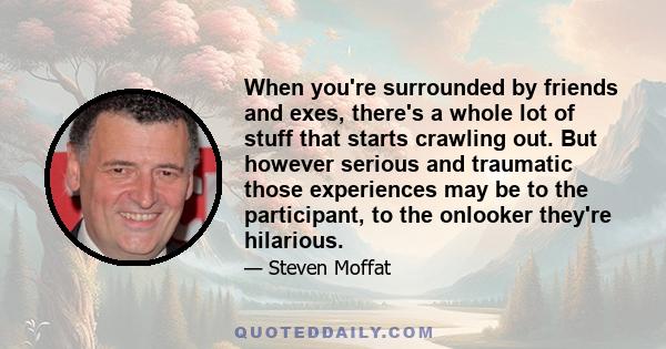 When you're surrounded by friends and exes, there's a whole lot of stuff that starts crawling out. But however serious and traumatic those experiences may be to the participant, to the onlooker they're hilarious.