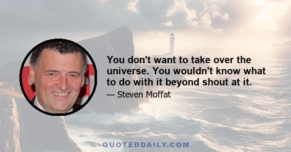 You don't want to take over the universe. You wouldn't know what to do with it beyond shout at it.