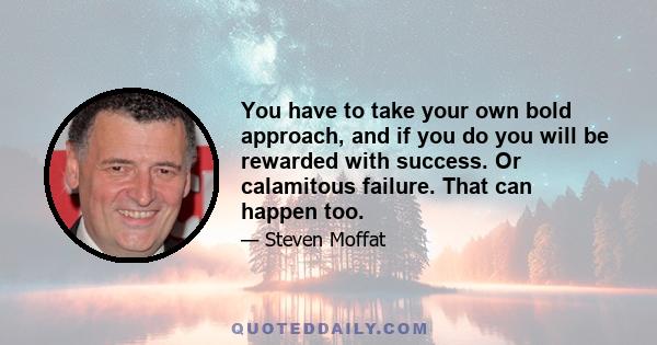 You have to take your own bold approach, and if you do you will be rewarded with success. Or calamitous failure. That can happen too.