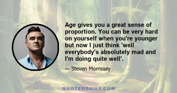 Age gives you a great sense of proportion. You can be very hard on yourself when you're younger but now I just think 'well everybody's absolutely mad and I'm doing quite well'.