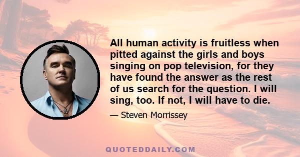 All human activity is fruitless when pitted against the girls and boys singing on pop television, for they have found the answer as the rest of us search for the question. I will sing, too. If not, I will have to die.