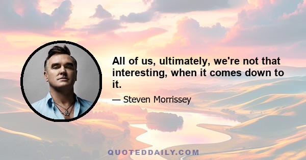 All of us, ultimately, we're not that interesting, when it comes down to it.