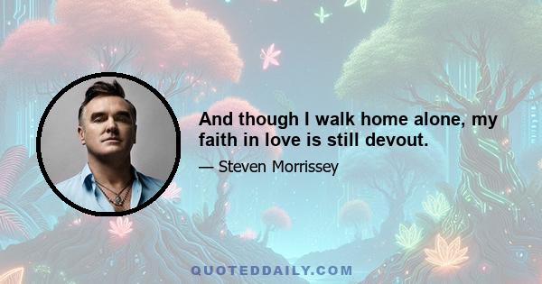 And though I walk home alone, my faith in love is still devout.