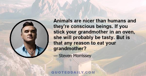 Animals are nicer than humans and they're conscious beings. If you stick your grandmother in an oven, she will probably be tasty. But is that any reason to eat your grandmother?