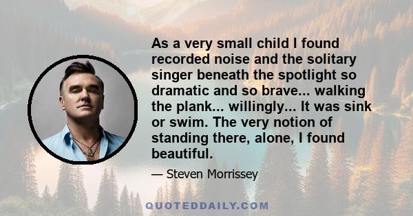 As a very small child I found recorded noise and the solitary singer beneath the spotlight so dramatic and so brave... walking the plank... willingly... It was sink or swim. The very notion of standing there, alone, I