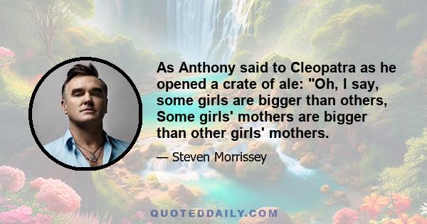 As Anthony said to Cleopatra as he opened a crate of ale: Oh, I say, some girls are bigger than others, Some girls' mothers are bigger than other girls' mothers.