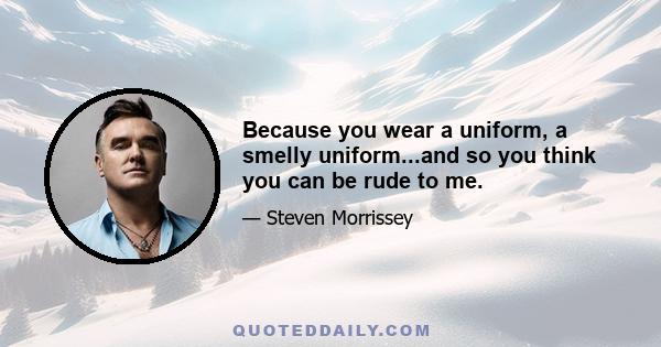 Because you wear a uniform, a smelly uniform...and so you think you can be rude to me.