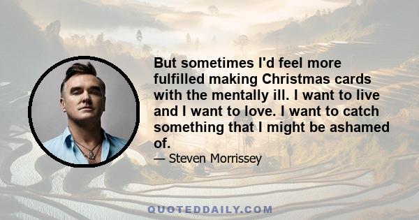 But sometimes I'd feel more fulfilled making Christmas cards with the mentally ill. I want to live and I want to love. I want to catch something that I might be ashamed of.