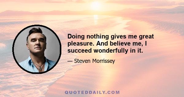 Doing nothing gives me great pleasure. And believe me, I succeed wonderfully in it.