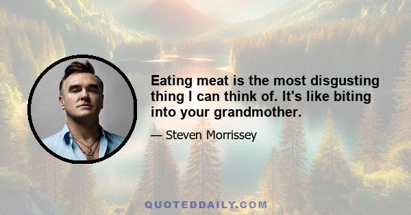 Eating meat is the most disgusting thing I can think of. It's like biting into your grandmother.