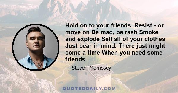 Hold on to your friends. Resist - or move on Be mad, be rash Smoke and explode Sell all of your clothes Just bear in mind: There just might come a time When you need some friends