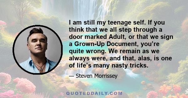 I am still my teenage self. If you think that we all step through a door marked Adult, or that we sign a Grown-Up Document, you’re quite wrong. We remain as we always were, and that, alas, is one of life’s many nasty