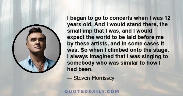 I began to go to concerts when I was 12 years old. And I would stand there, the small imp that I was, and I would expect the world to be laid before me by these artists, and in some cases it was. So when I climbed onto