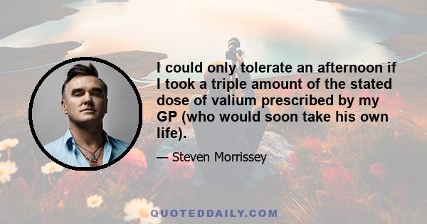 I could only tolerate an afternoon if I took a triple amount of the stated dose of valium prescribed by my GP (who would soon take his own life).