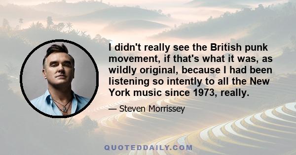 I didn't really see the British punk movement, if that's what it was, as wildly original, because I had been listening so intently to all the New York music since 1973, really.