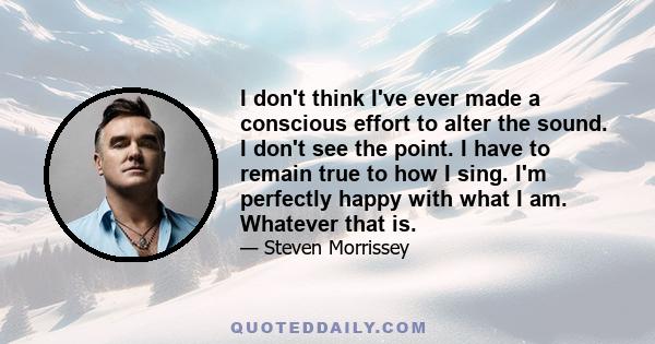 I don't think I've ever made a conscious effort to alter the sound. I don't see the point. I have to remain true to how I sing. I'm perfectly happy with what I am. Whatever that is.