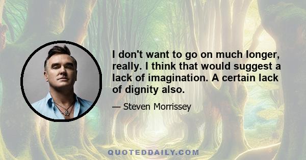 I don't want to go on much longer, really. I think that would suggest a lack of imagination. A certain lack of dignity also.