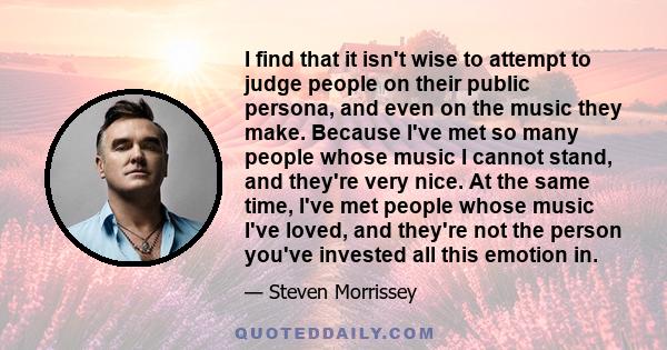 I find that it isn't wise to attempt to judge people on their public persona, and even on the music they make. Because I've met so many people whose music I cannot stand, and they're very nice. At the same time, I've