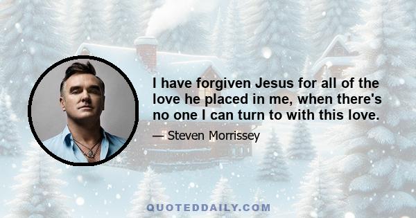 I have forgiven Jesus for all of the love he placed in me, when there's no one I can turn to with this love.