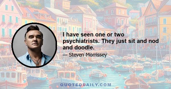 I have seen one or two psychiatrists. They just sit and nod and doodle.