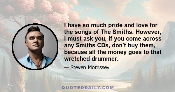 I have so much pride and love for the songs of The Smiths. However, I must ask you, if you come across any Smiths CDs, don't buy them, because all the money goes to that wretched drummer.