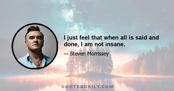 I just feel that when all is said and done, I am not insane.