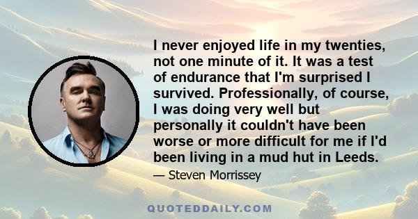 I never enjoyed life in my twenties, not one minute of it. It was a test of endurance that I'm surprised I survived. Professionally, of course, I was doing very well but personally it couldn't have been worse or more