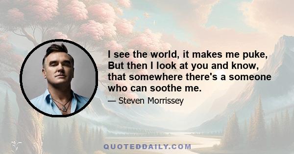 I see the world, it makes me puke, But then I look at you and know, that somewhere there's a someone who can soothe me.